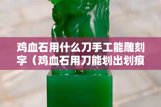 鸡血石用什么刀手工能雕刻字（鸡血石用刀能划出划痕吗）