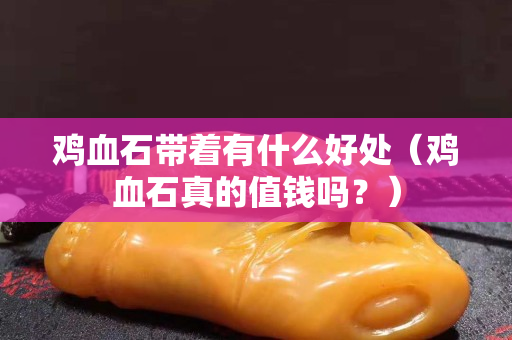 鸡血石带着有什么好处（鸡血石真的值钱吗？）