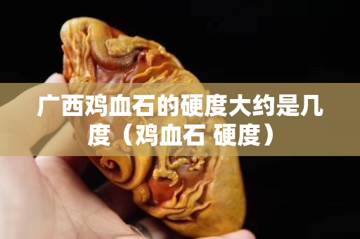 广西鸡血石的硬度大约是几度（鸡血石 硬度）