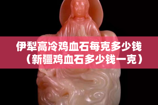 伊犁高冷鸡血石每克多少钱（新疆鸡血石多少钱一克）