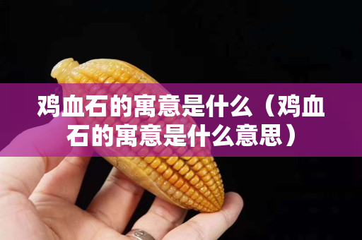 鸡血石的寓意是什么（鸡血石的寓意是什么意思）
