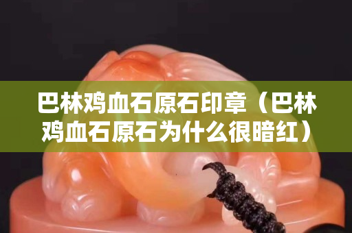 巴林鸡血石原石印章（巴林鸡血石原石为什么很暗红）