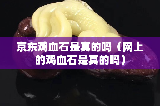 京东鸡血石是真的吗（网上的鸡血石是真的吗）