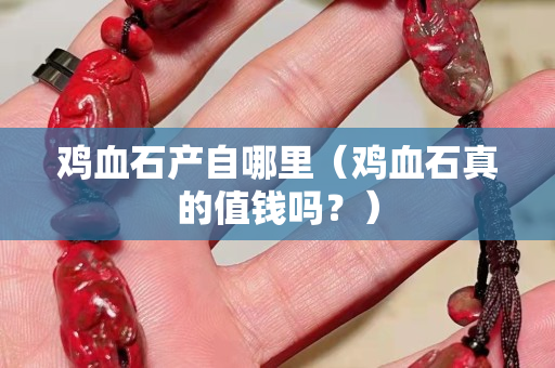 鸡血石产自哪里（鸡血石真的值钱吗？）