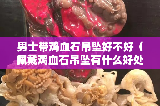 男士带鸡血石吊坠好不好（佩戴鸡血石吊坠有什么好处）
