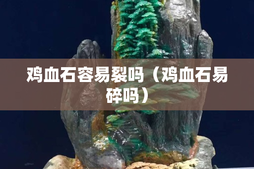 鸡血石容易裂吗（鸡血石易碎吗）
