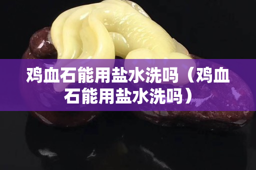 鸡血石能用盐水洗吗（鸡血石能用盐水洗吗）