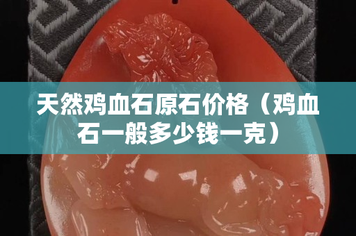 天然鸡血石原石价格（鸡血石一般多少钱一克）