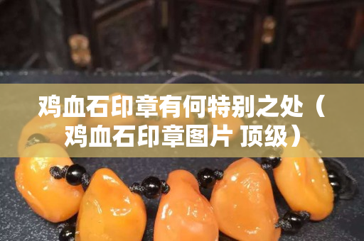 鸡血石印章有何特别之处（鸡血石印章图片 顶级）
