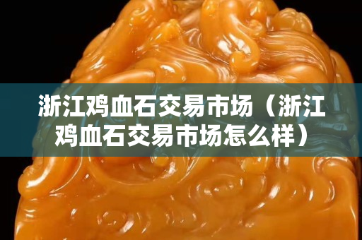 浙江鸡血石交易市场（浙江鸡血石交易市场怎么样）