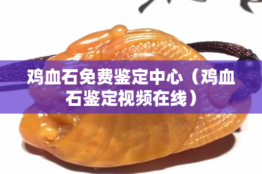 鸡血石免费鉴定中心（鸡血石鉴定视频在线）