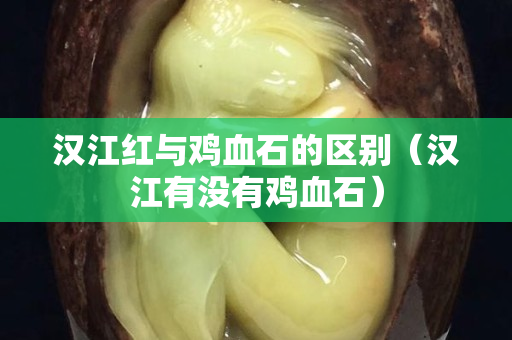 汉江红与鸡血石的区别（汉江有没有鸡血石）