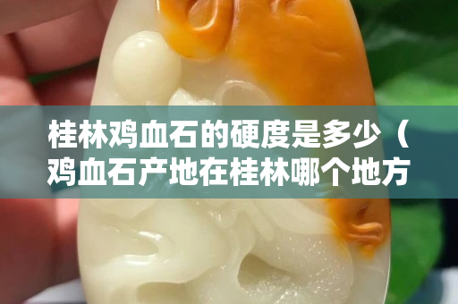 桂林鸡血石的硬度是多少（鸡血石产地在桂林哪个地方）