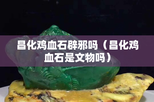 昌化鸡血石辟邪吗（昌化鸡血石是文物吗）