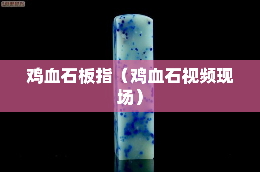 鸡血石板指（鸡血石视频现场）