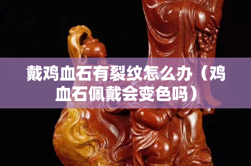 戴鸡血石有裂纹怎么办（鸡血石佩戴会变色吗）
