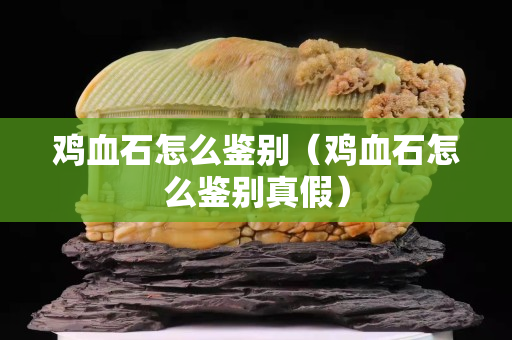 鸡血石怎么鉴别（鸡血石怎么鉴别真假）