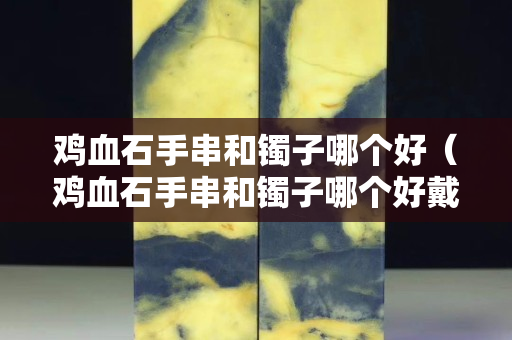 鸡血石手串和镯子哪个好（鸡血石手串和镯子哪个好戴）