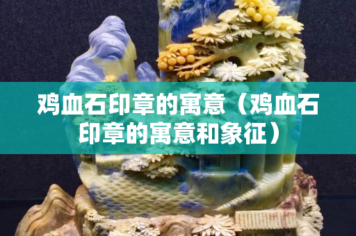 鸡血石印章的寓意（鸡血石印章的寓意和象征）