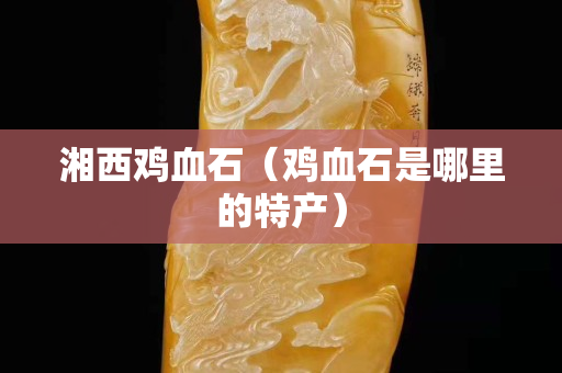 湘西鸡血石（鸡血石是哪里的特产）