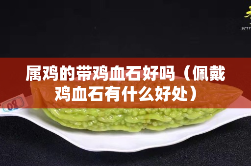 属鸡的带鸡血石好吗（佩戴鸡血石有什么好处）