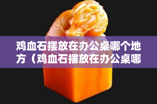 鸡血石摆放在办公桌哪个地方（鸡血石摆放在办公桌哪个地方最好）