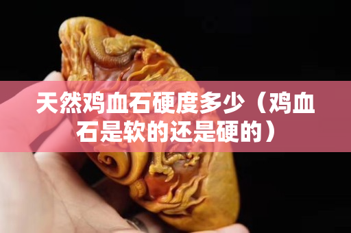 天然鸡血石硬度多少（鸡血石是软的还是硬的）