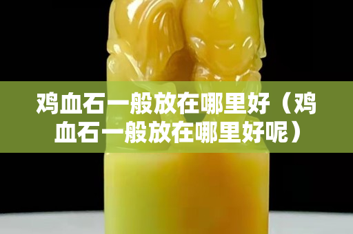 鸡血石一般放在哪里好（鸡血石一般放在哪里好呢）