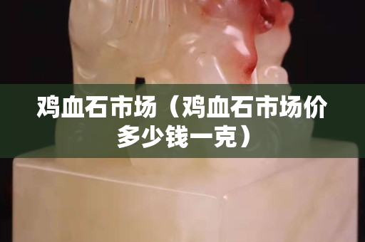 鸡血石市场（鸡血石市场价多少钱一克）