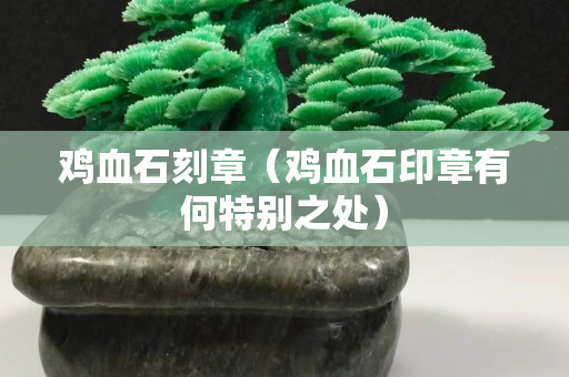 鸡血石刻章（鸡血石印章有何特别之处）