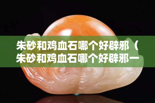 朱砂和鸡血石哪个好辟邪（朱砂和鸡血石哪个好辟邪一点）