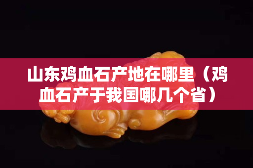 山东鸡血石产地在哪里（鸡血石产于我国哪几个省）