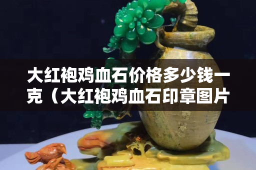 大红袍鸡血石价格多少钱一克（大红袍鸡血石印章图片大全）