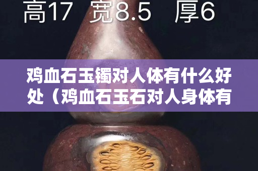 鸡血石玉镯对人体有什么好处（鸡血石玉石对人身体有什么好处？）