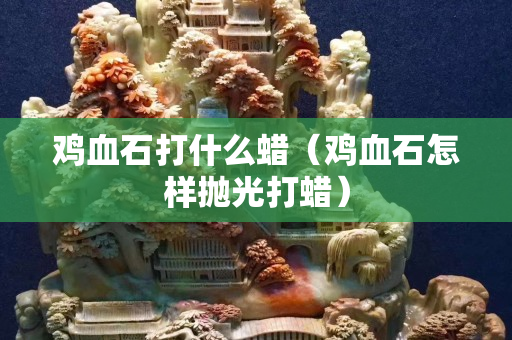 鸡血石打什么蜡（鸡血石怎样抛光打蜡）