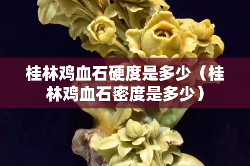 桂林鸡血石硬度是多少（桂林鸡血石密度是多少）