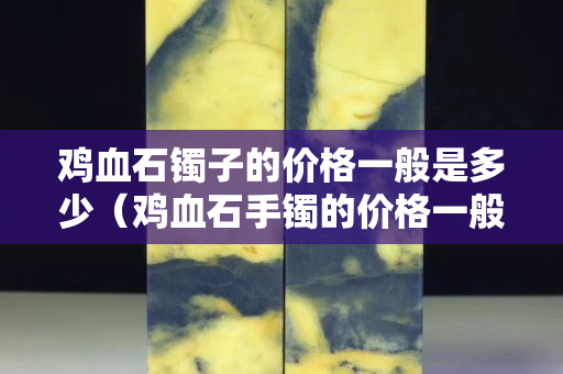 鸡血石镯子的价格一般是多少（鸡血石手镯的价格一般是多少）