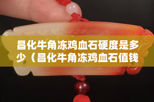 昌化牛角冻鸡血石硬度是多少（昌化牛角冻鸡血石值钱吗）