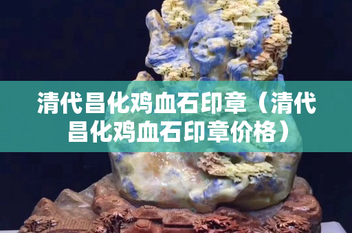 清代昌化鸡血石印章（清代昌化鸡血石印章价格）