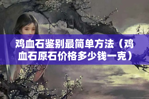 鸡血石鉴别最简单方法（鸡血石原石价格多少钱一克）