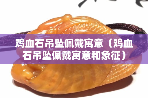 鸡血石吊坠佩戴寓意（鸡血石吊坠佩戴寓意和象征）