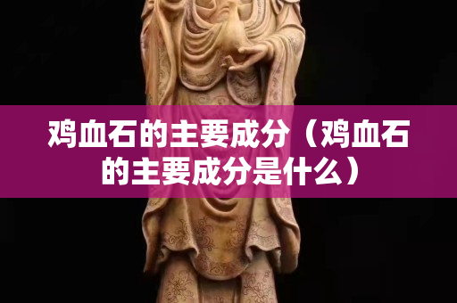 鸡血石的主要成分（鸡血石的主要成分是什么）
