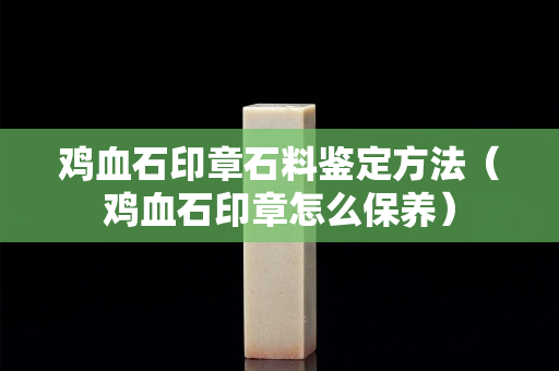 鸡血石印章石料鉴定方法（鸡血石印章怎么保养）