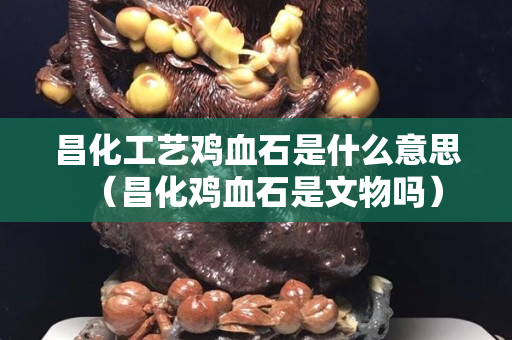 昌化工艺鸡血石是什么意思（昌化鸡血石是文物吗）