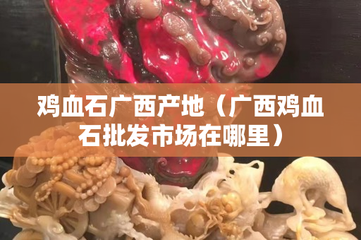 鸡血石广西产地（广西鸡血石批发市场在哪里）