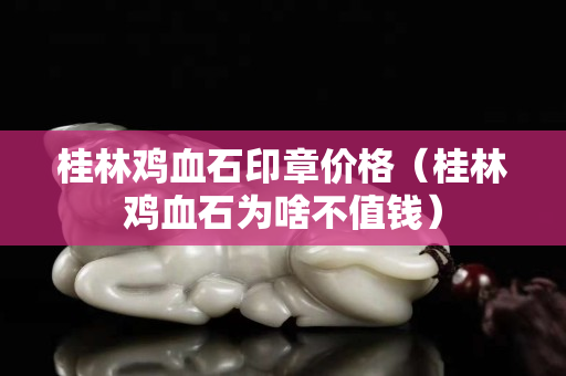 桂林鸡血石印章价格（桂林鸡血石为啥不值钱）