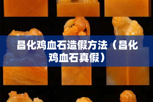 昌化鸡血石造假方法（昌化鸡血石真假）