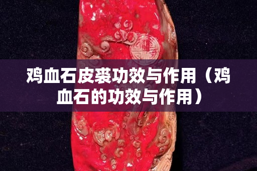 鸡血石皮裘功效与作用（鸡血石的功效与作用）
