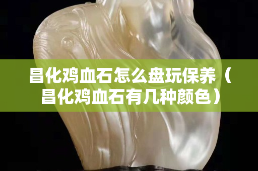 昌化鸡血石怎么盘玩保养（昌化鸡血石有几种颜色）
