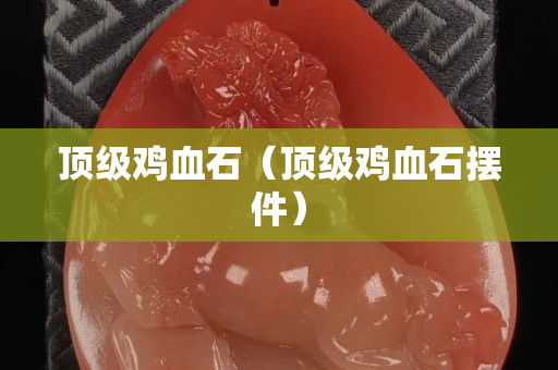 顶级鸡血石（顶级鸡血石摆件）